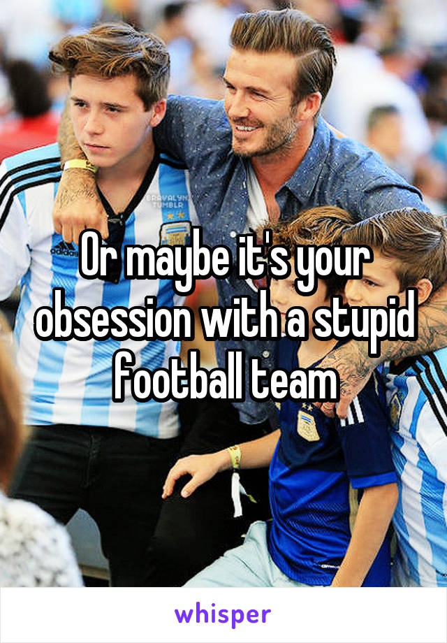 Or maybe it's your obsession with a stupid football team