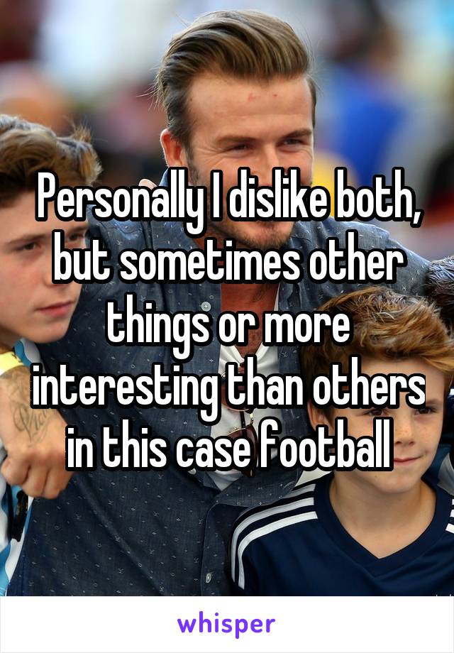 Personally I dislike both, but sometimes other things or more interesting than others in this case football