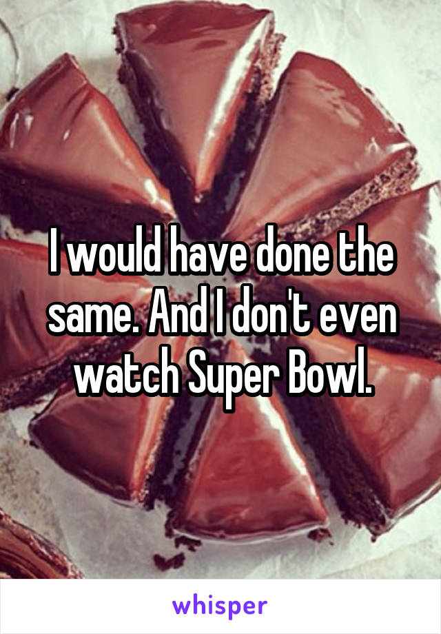 I would have done the same. And I don't even watch Super Bowl.