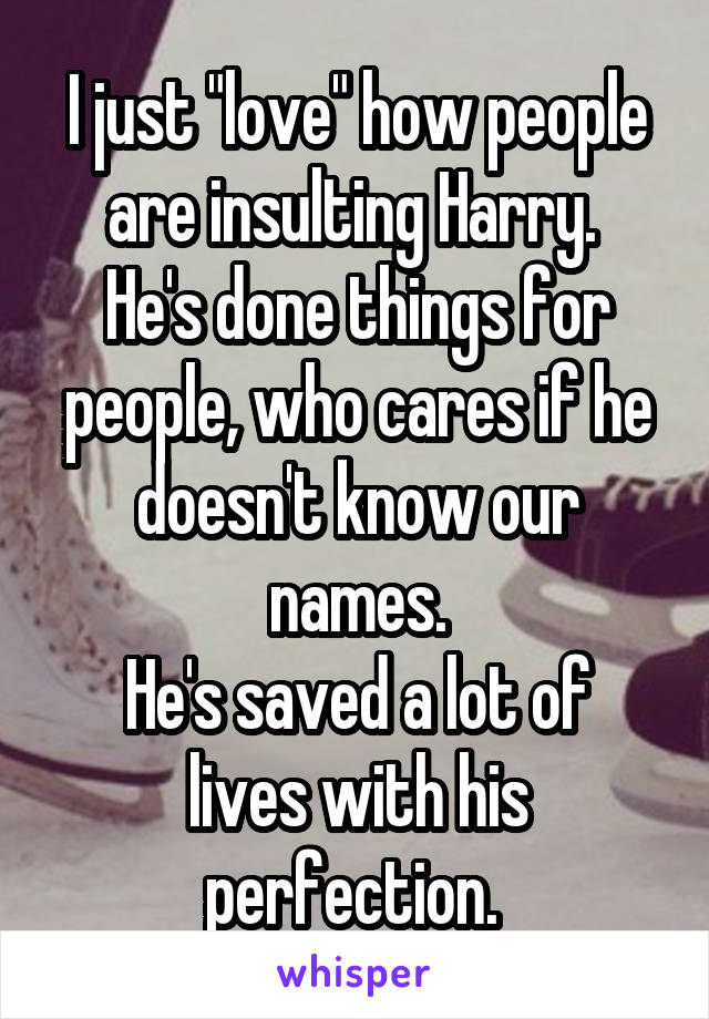 I just "love" how people are insulting Harry. 
He's done things for people, who cares if he doesn't know our names.
He's saved a lot of lives with his perfection. 