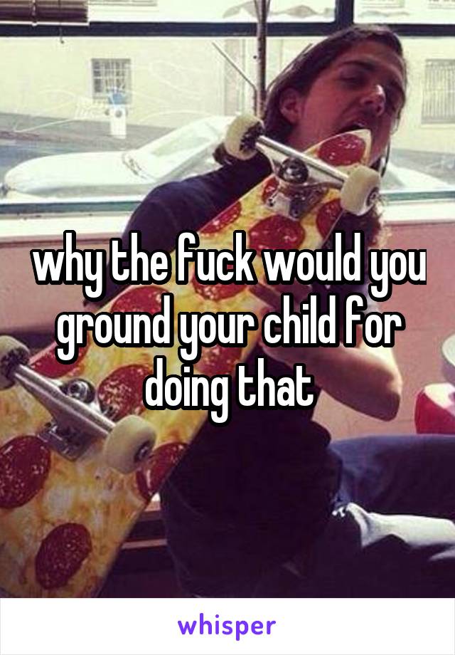 why the fuck would you ground your child for doing that