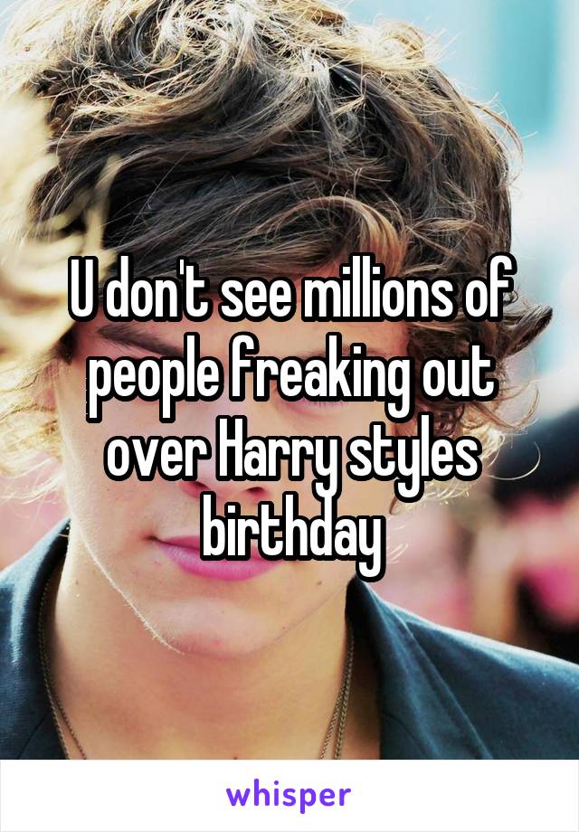 U don't see millions of people freaking out over Harry styles birthday