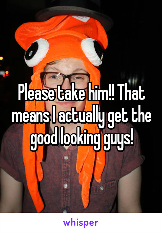 Please take him!! That means I actually get the good looking guys!