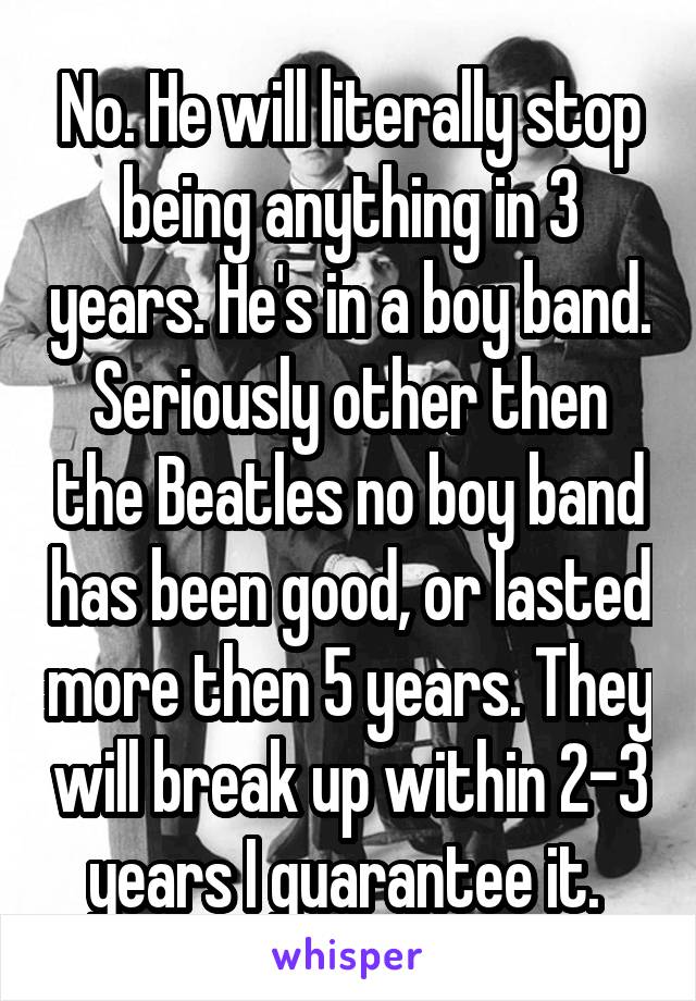 No. He will literally stop being anything in 3 years. He's in a boy band. Seriously other then the Beatles no boy band has been good, or lasted more then 5 years. They will break up within 2-3 years I guarantee it. 