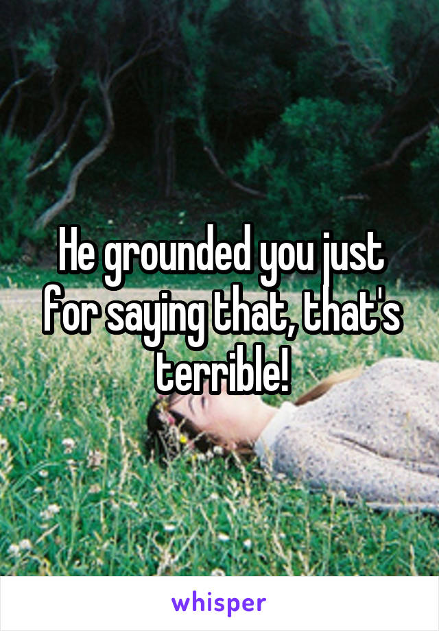 He grounded you just for saying that, that's terrible!