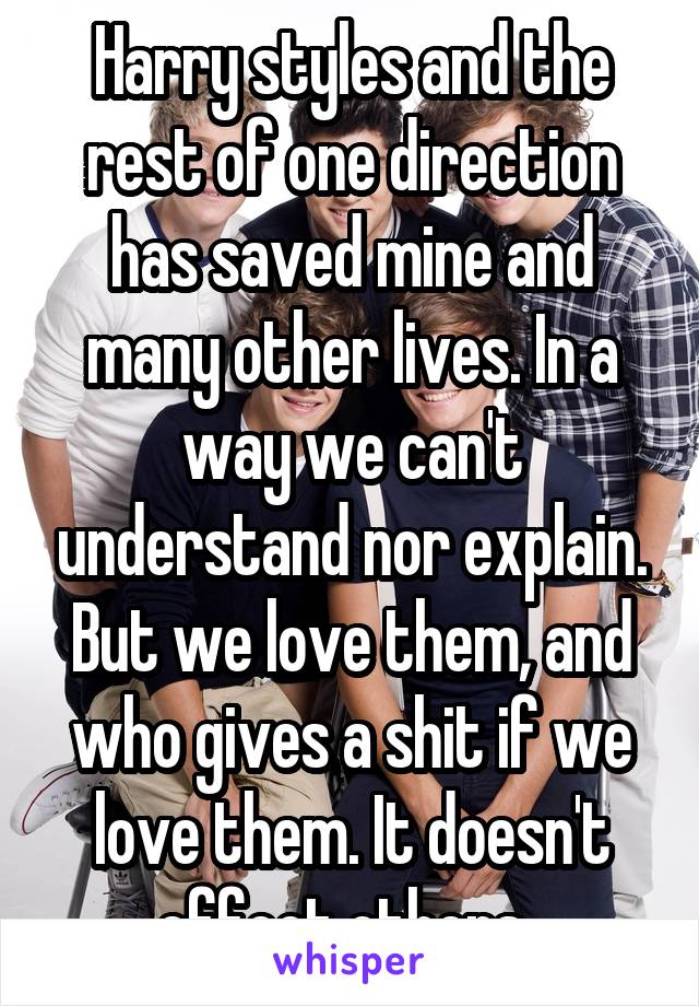 Harry styles and the rest of one direction has saved mine and many other lives. In a way we can't understand nor explain. But we love them, and who gives a shit if we love them. It doesn't effect others. 