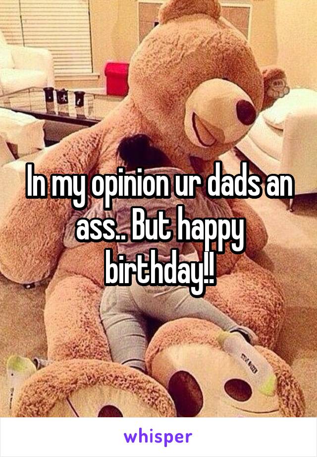 In my opinion ur dads an ass.. But happy birthday!!