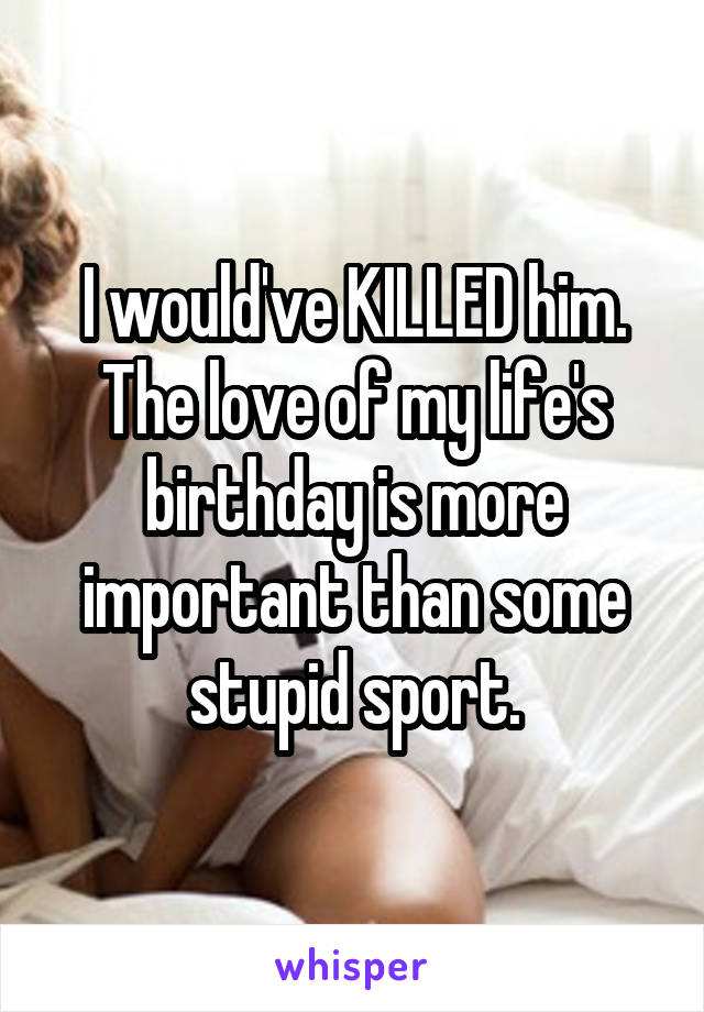 I would've KILLED him. The love of my life's birthday is more important than some stupid sport.