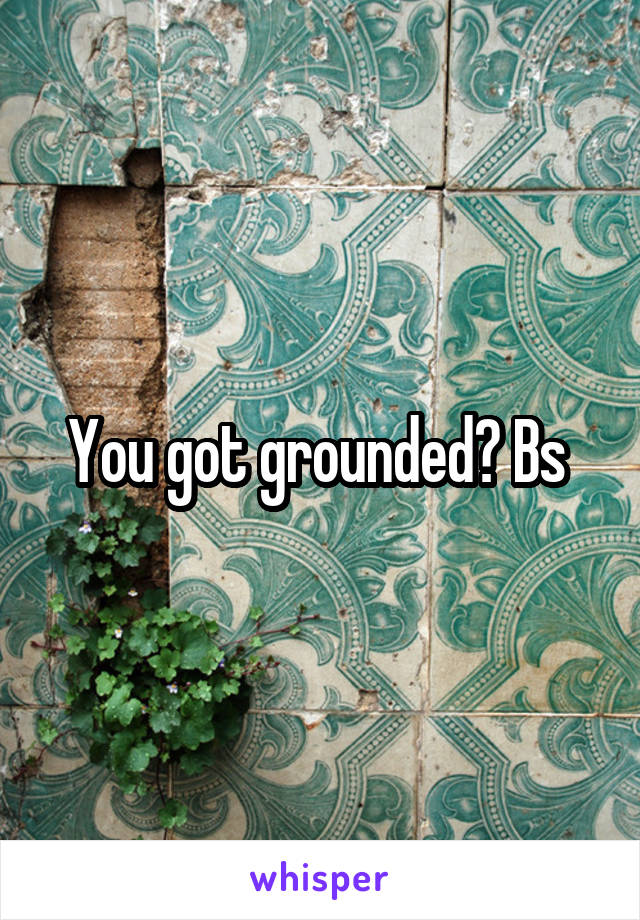 You got grounded? Bs 