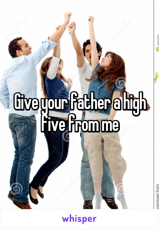 Give your father a high five from me