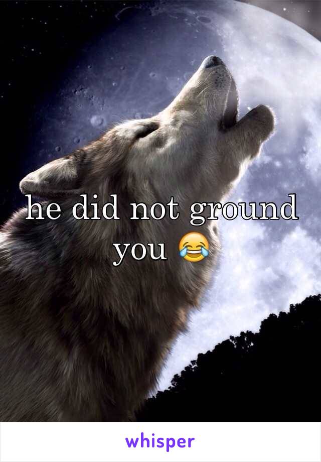 he did not ground you 😂