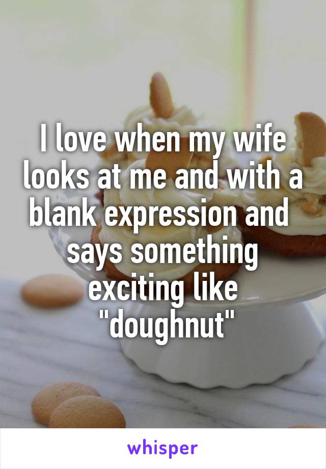 I love when my wife looks at me and with a blank expression and  says something exciting like
 "doughnut"