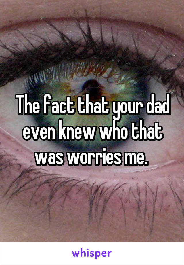 The fact that your dad even knew who that was worries me. 