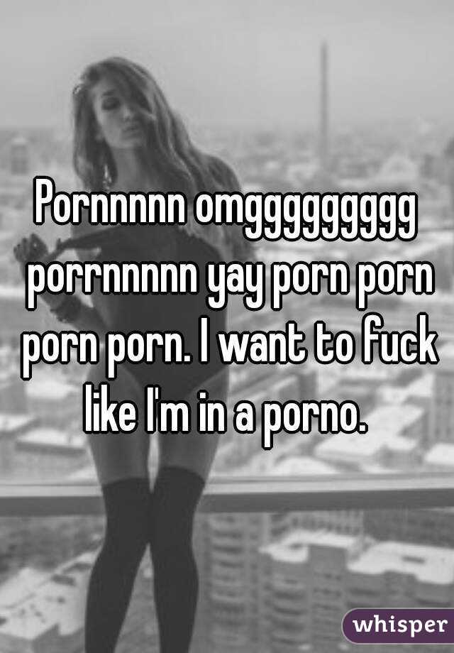 Pornnnnn omggggggggg porrnnnnn yay porn porn porn porn. I want to fuck like I'm in a porno. 