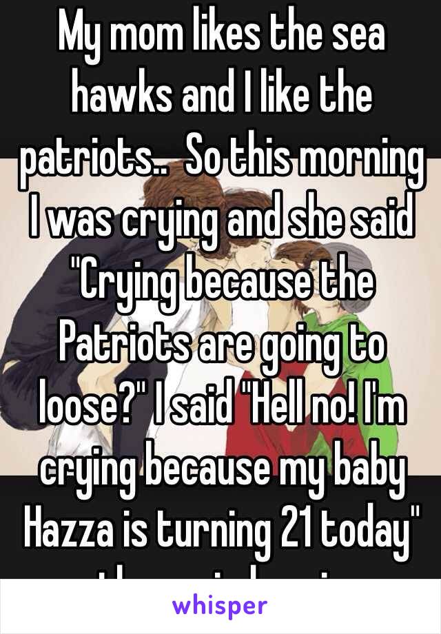 My mom likes the sea hawks and I like the patriots..  So this morning I was crying and she said "Crying because the Patriots are going to loose?" I said "Hell no! I'm crying because my baby Hazza is turning 21 today" then cried again