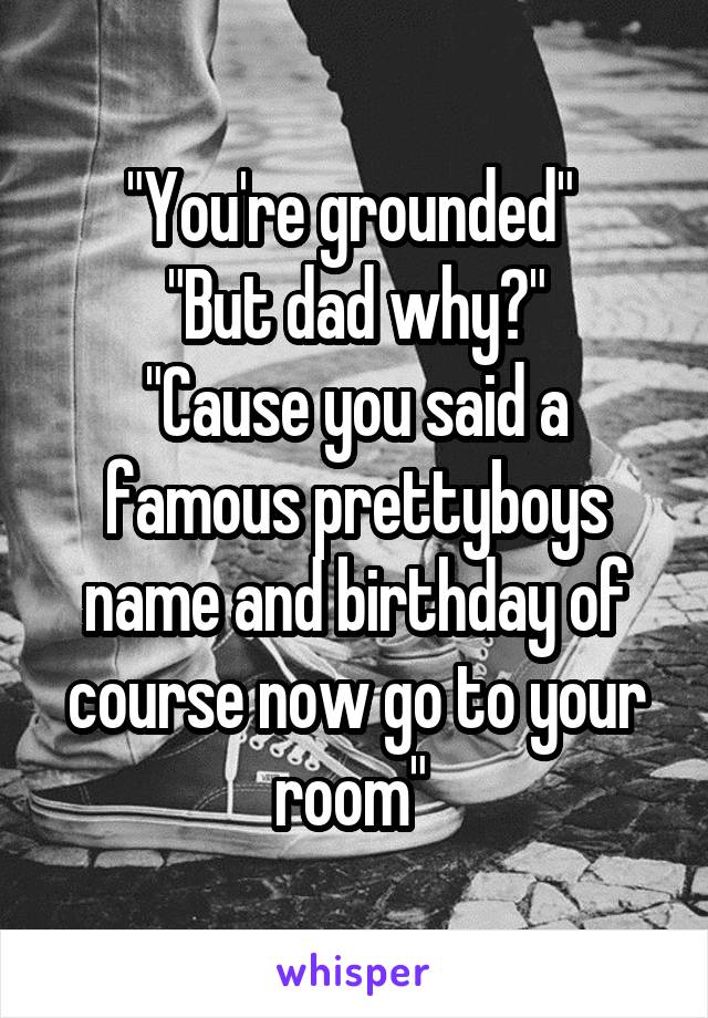 "You're grounded" 
"But dad why?"
"Cause you said a famous prettyboys name and birthday of course now go to your room" 