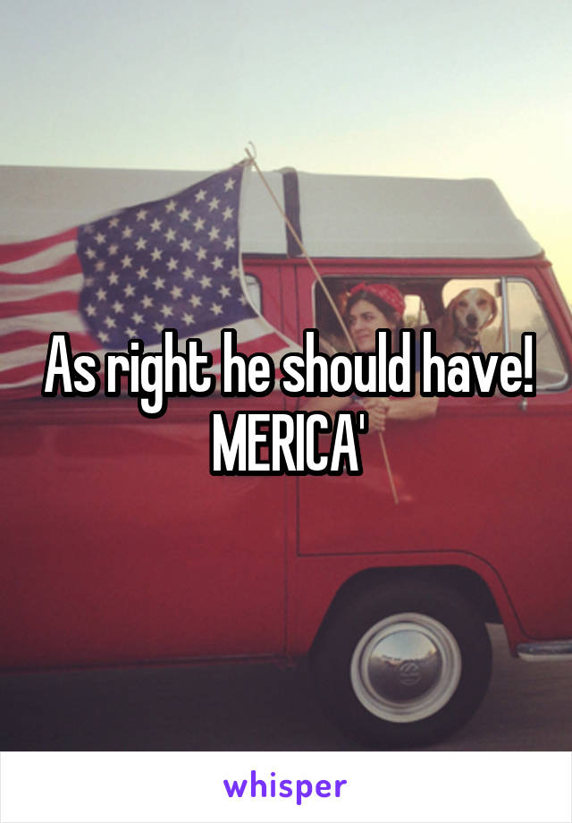 As right he should have!
MERICA'