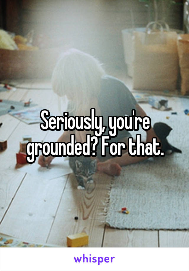 Seriously, you're grounded? For that.