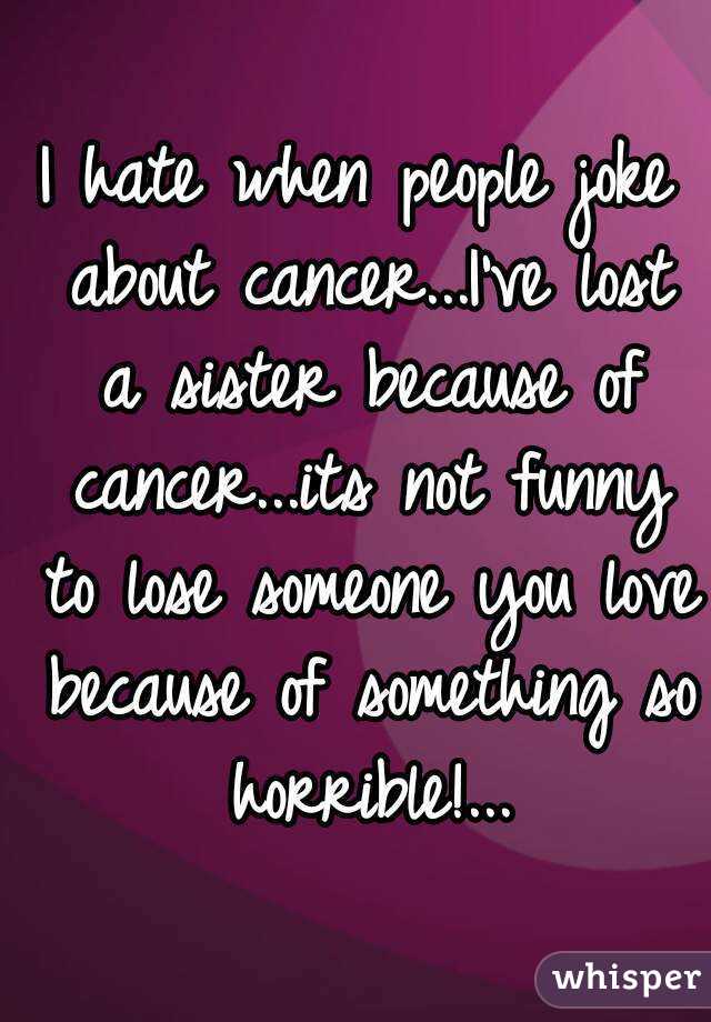 I hate when people joke about cancer...I've lost a sister because of cancer...its not funny to lose someone you love because of something so horrible!...