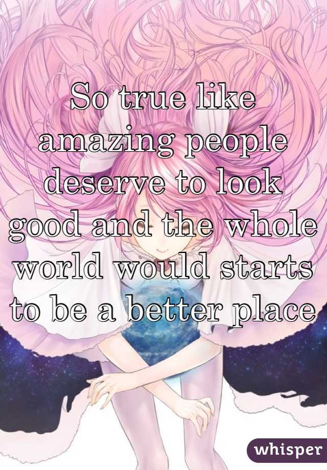 So true like amazing people deserve to look good and the whole world would starts to be a better place