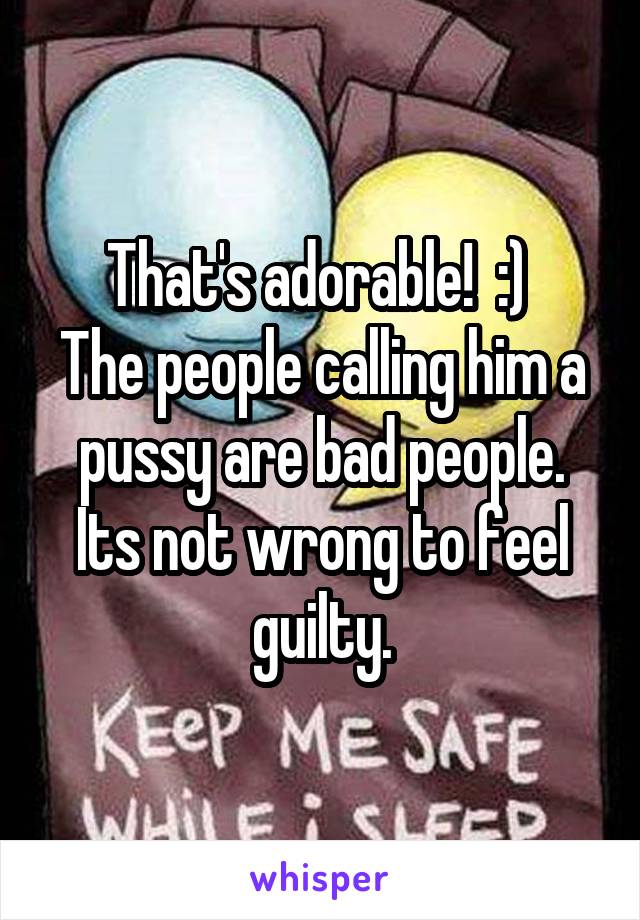 That's adorable!  :) 
The people calling him a pussy are bad people. Its not wrong to feel guilty.