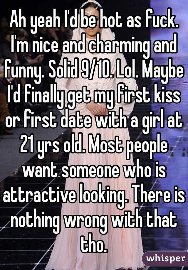 Ah yeah I'd be hot as fuck. I'm nice and charming and funny. Solid 9/10. Lol. Maybe I'd finally get my first kiss or first date with a girl at 21 yrs old. Most people want someone who is attractive looking. There is nothing wrong with that tho. 