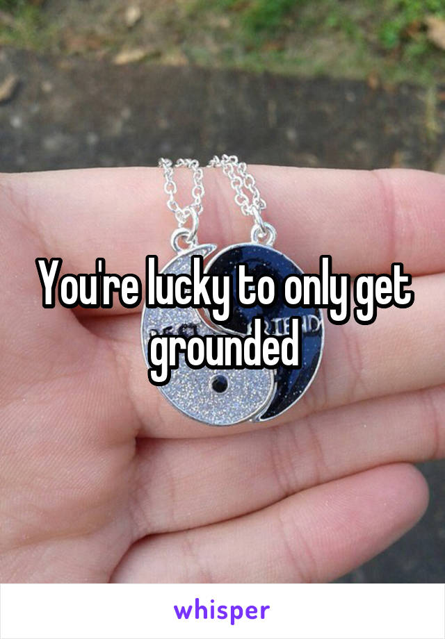 You're lucky to only get grounded