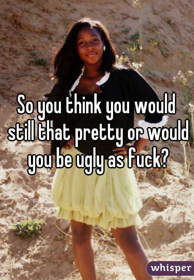 So you think you would still that pretty or would you be ugly as fuck?