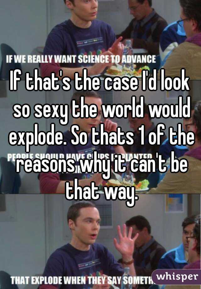 If that's the case I'd look so sexy the world would explode. So thats 1 of the reasons why it can't be that way.