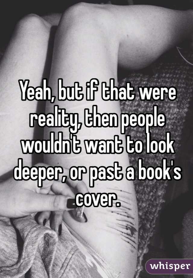 Yeah, but if that were reality, then people wouldn't want to look deeper, or past a book's cover.
