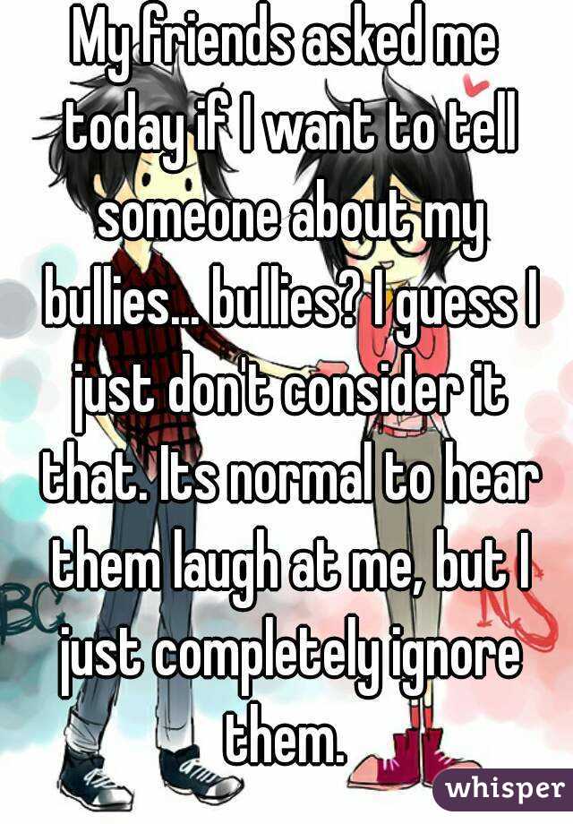 My friends asked me today if I want to tell someone about my bullies... bullies? I guess I just don't consider it that. Its normal to hear them laugh at me, but I just completely ignore them. 