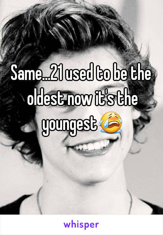 Same...21 used to be the oldest now it's the youngest😭 