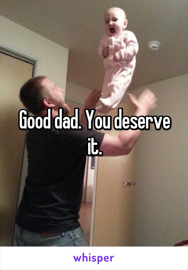 Good dad. You deserve it.