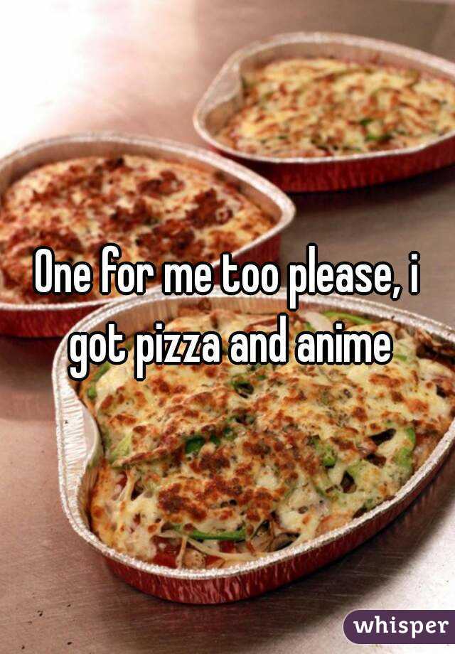 One for me too please, i got pizza and anime