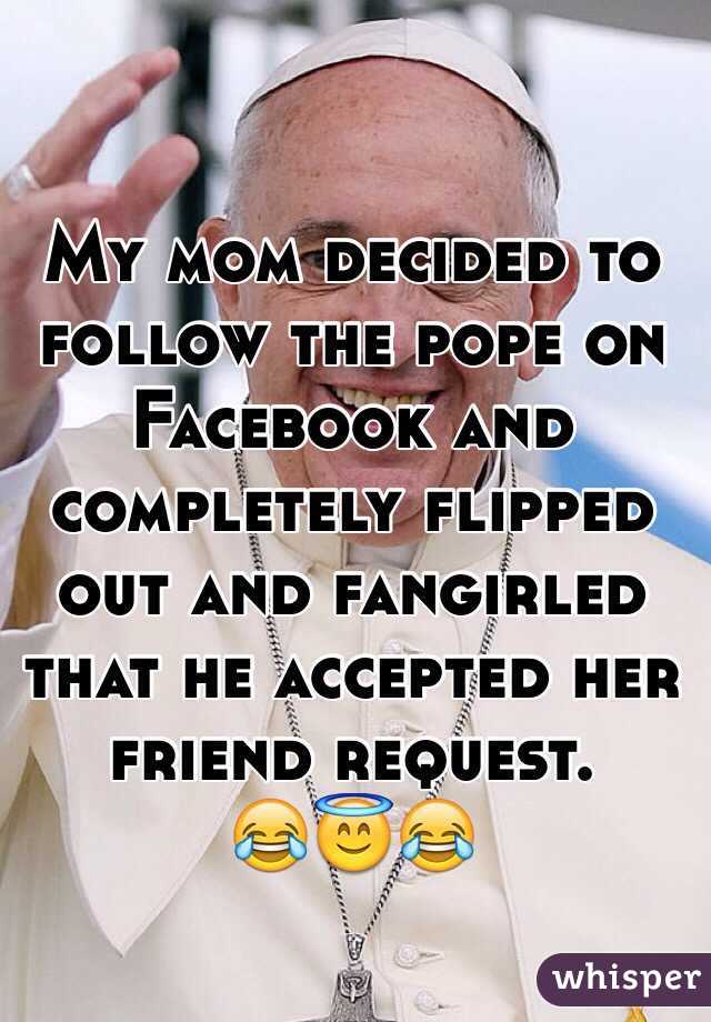 My mom decided to follow the pope on Facebook and completely flipped out and fangirled that he accepted her friend request. 
😂😇😂