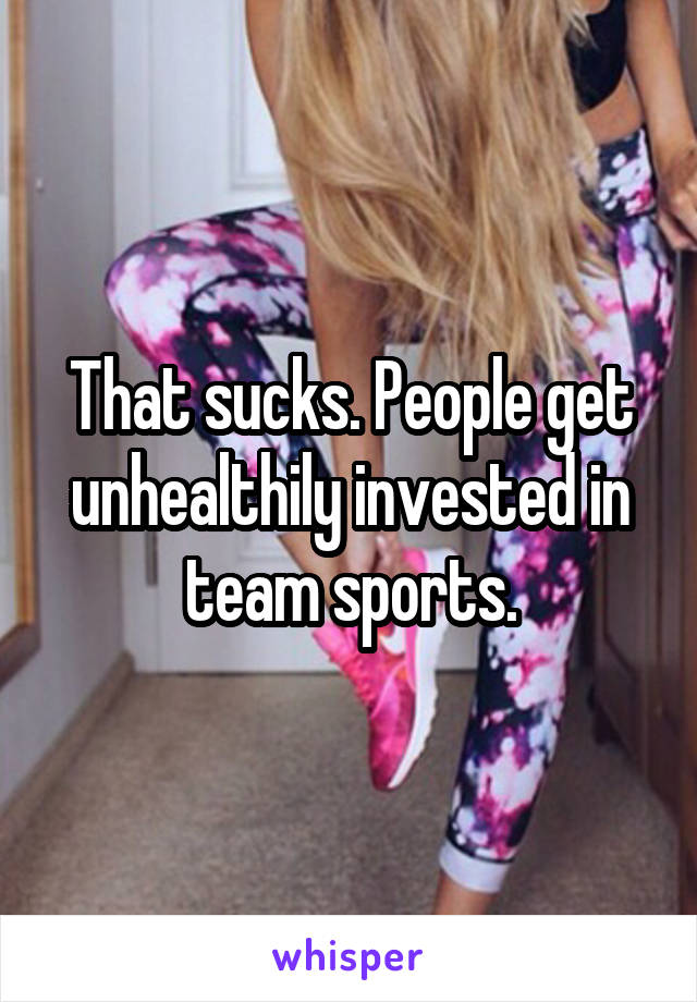 That sucks. People get unhealthily invested in team sports.