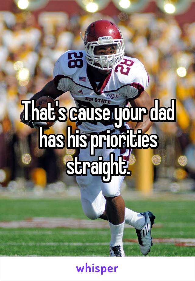 That's cause your dad has his priorities straight.