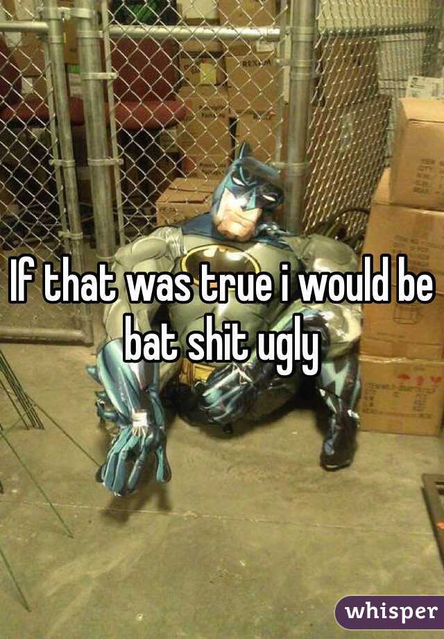 If that was true i would be bat shit ugly 