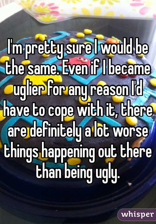 I'm pretty sure I would be the same. Even if I became uglier for any reason I'd have to cope with it, there are definitely a lot worse things happening out there than being ugly.