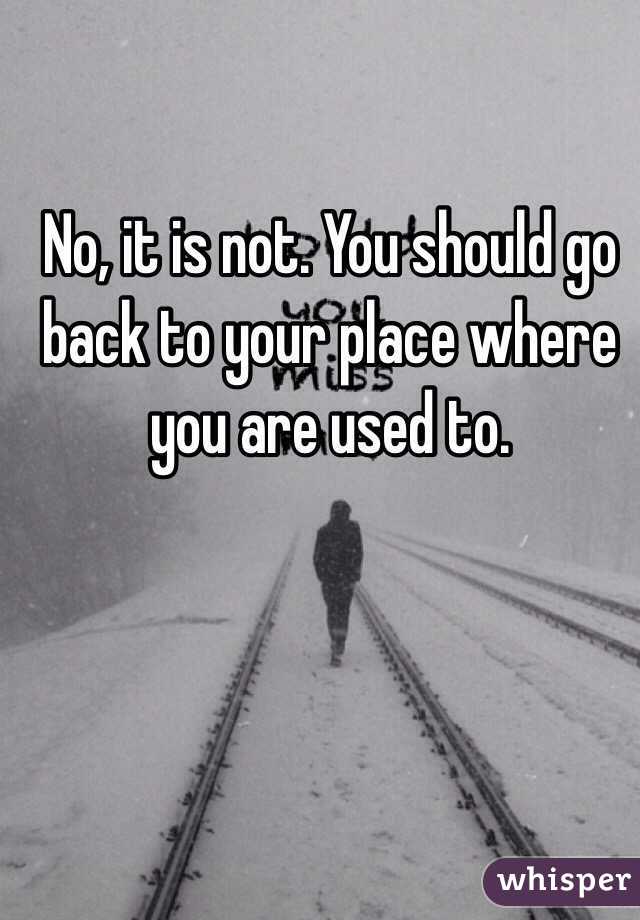 No, it is not. You should go back to your place where you are used to.