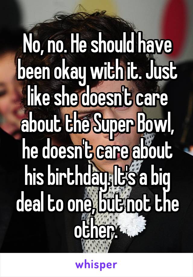 No, no. He should have been okay with it. Just like she doesn't care about the Super Bowl, he doesn't care about his birthday. It's a big deal to one, but not the other. 