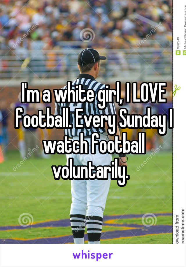 I'm a white girl, I LOVE football. Every Sunday I watch football voluntarily.  