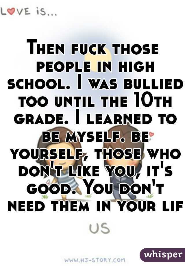 Then fuck those people in high school. I was bullied too until the 10th grade. I learned to be myself. be yourself, those who don't like you, it's good. You don't need them in your life