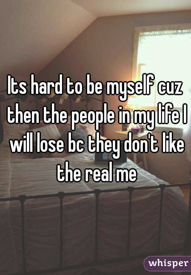 Its hard to be myself cuz then the people in my life I will lose bc they don't like the real me