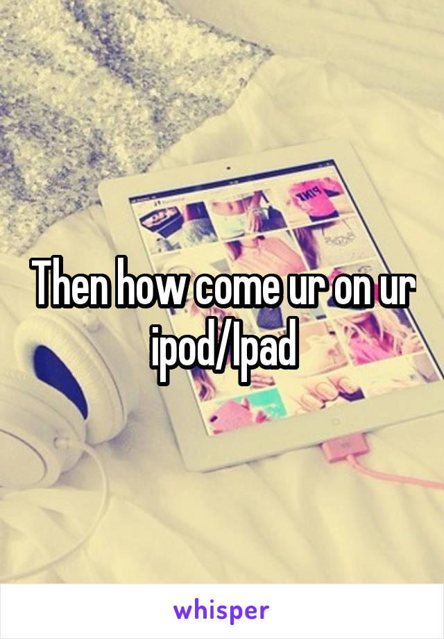 Then how come ur on ur ipod/Ipad