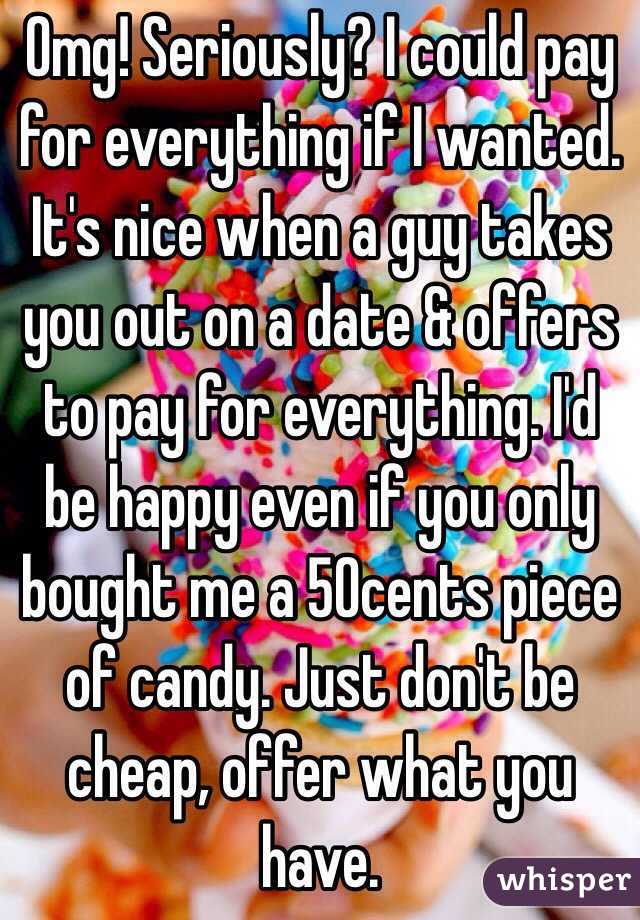 Omg! Seriously? I could pay for everything if I wanted. It's nice when a guy takes you out on a date & offers to pay for everything. I'd be happy even if you only bought me a 50cents piece of candy. Just don't be cheap, offer what you have.