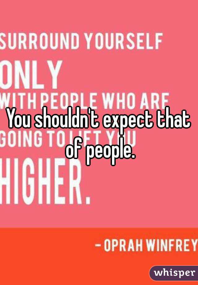 You shouldn't expect that of people.