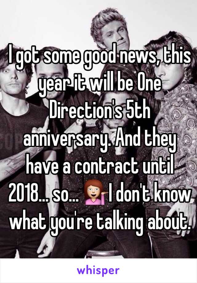 I got some good news, this year it will be One Direction's 5th anniversary. And they have a contract until 2018... so... 💁I don't know what you're talking about. 