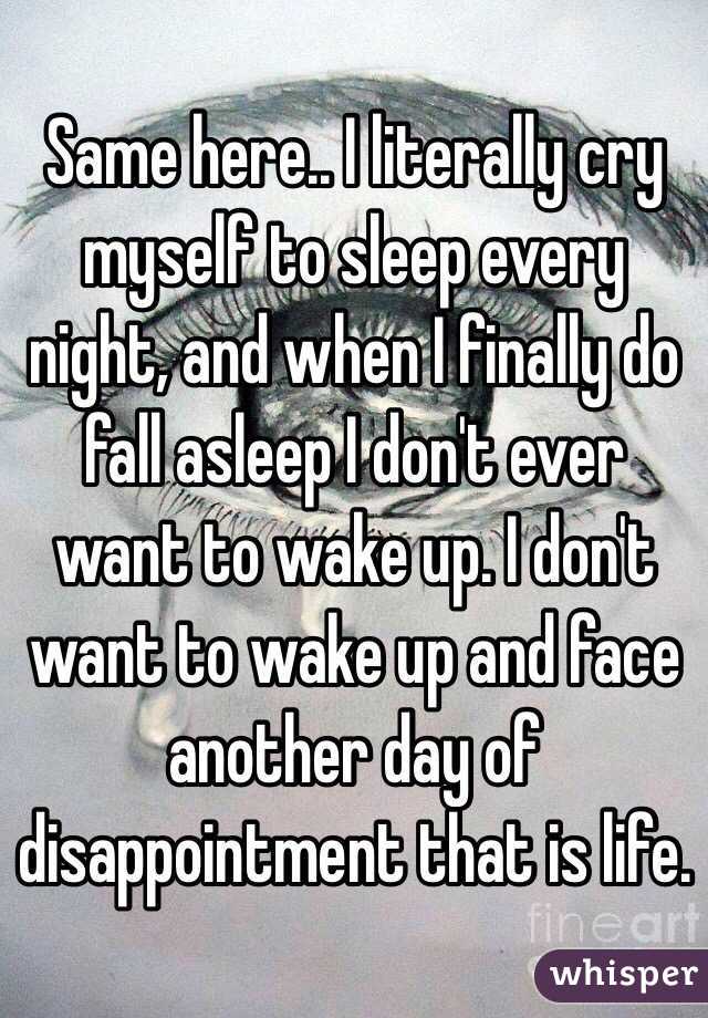 Same here.. I literally cry myself to sleep every night, and when I finally do fall asleep I don't ever want to wake up. I don't want to wake up and face another day of disappointment that is life. 