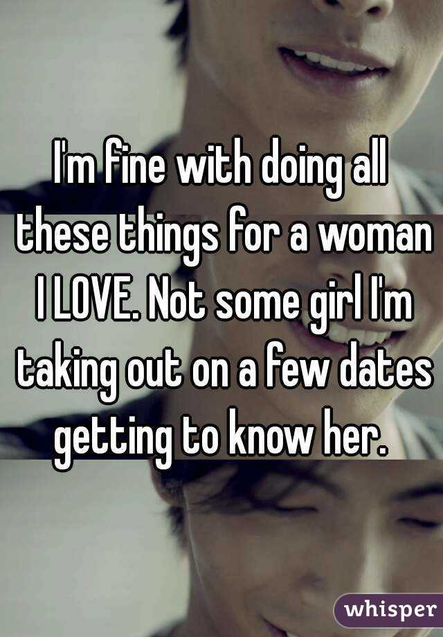 I'm fine with doing all these things for a woman I LOVE. Not some girl I'm taking out on a few dates getting to know her. 